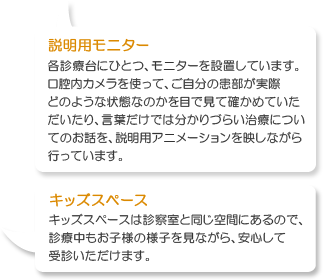 キッズスペースは診察室と同じ場所にあるので、診療中もお子様の様子を見ながら、安心して診察することができます。おもちゃもたくさん取り揃えております。各診療台にひとつ、モニターを設置しています。口腔内カメラを使って、ご自分の患部が実際どのような状態なのかを目で見て確かめていただいたり、言葉だけでは分かりづらい治療についてのお話を、説明用アニメーションを映しながら行っています。