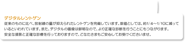 従来のものに比べ、放射線の量が抑えられたレントゲンを完備しています。数値としては、約1/4〜1/10に減って
              いるといわれています。また、デジタルの画像は鮮明なので、より正確な診断を行うことにもつながります。
              安全な撮影と正確な診療を行っておりますので、どなたさまもご安心してお受けくださいませ。